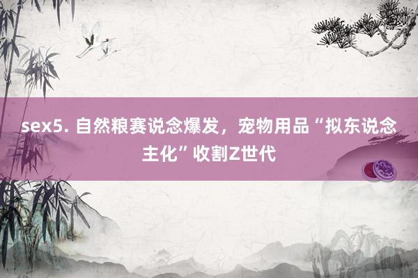 sex5. 自然粮赛说念爆发，宠物用品“拟东说念主化”收割Z世代